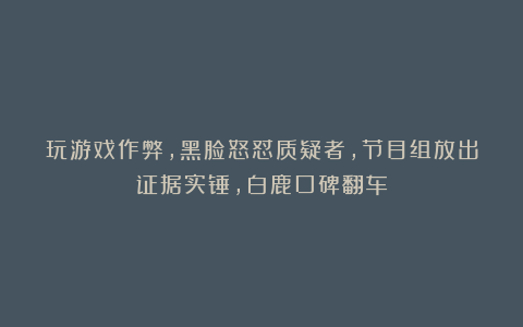 玩游戏作弊，黑脸怒怼质疑者，节目组放出证据实锤，白鹿口碑翻车
