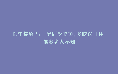 医生提醒：50岁后少吃鱼，多吃这3样，很多老人不知