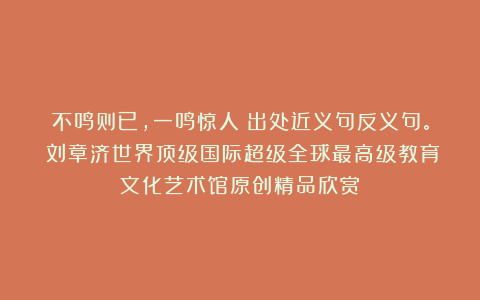 不鸣则已，一鸣惊人！出处近义句反义句。①刘章济世界顶级国际超级全球最高级教育文化艺术馆原创精品欣赏！