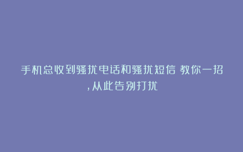 手机总收到骚扰电话和骚扰短信？教你一招，从此告别打扰