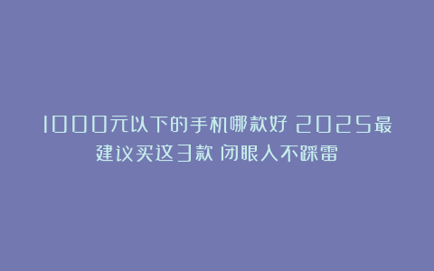 1000元以下的手机哪款好？2025最建议买这3款：闭眼入不踩雷！