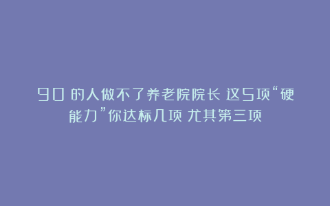90%的人做不了养老院院长？这5项“硬能力”你达标几项？尤其第三项