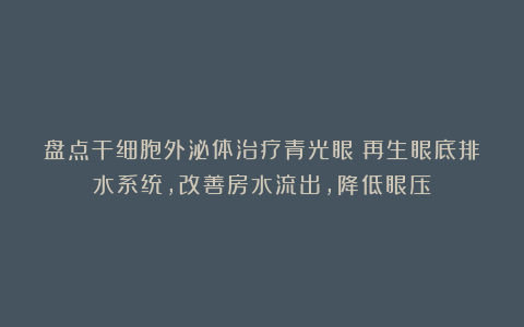 盘点干细胞外泌体治疗青光眼：再生眼底排水系统，改善房水流出，降低眼压