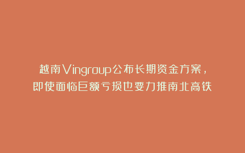 越南Vingroup公布长期资金方案，即使面临巨额亏损也要力推南北高铁