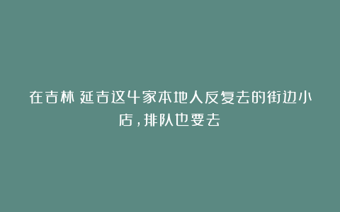 在吉林！延吉这4家本地人反复去的街边小店，排队也要去！