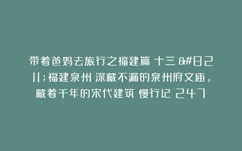 带着爸妈去旅行之福建篇（十三）–福建泉州：深藏不漏的泉州府文庙，藏着千年的宋代建筑|慢行记（247）