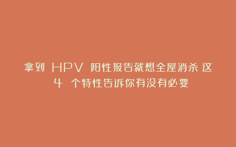 拿到 HPV 阳性报告就想全屋消杀？这 4 个特性告诉你有没有必要！