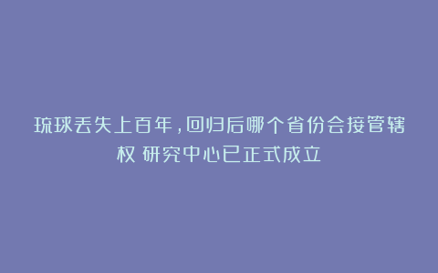 琉球丢失上百年，回归后哪个省份会接管辖权？研究中心已正式成立