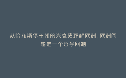 从哈布斯堡王朝的兴衰史理解欧洲，欧洲问题是一个哲学问题