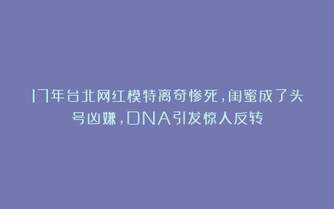 17年台北网红模特离奇惨死，闺蜜成了头号凶嫌，DNA引发惊人反转