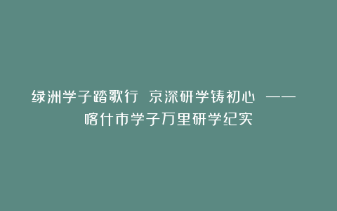 绿洲学子踏歌行 京深研学铸初心 —— 喀什市学子万里研学纪实