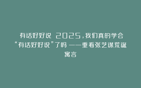 《有话好好说》！2025，我们真的学会“有话好好说”了吗？——重看张艺谋荒诞寓言