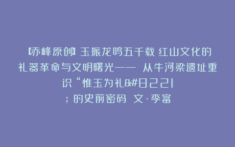 【赤峰原创】玉振龙鸣五千载：红山文化的礼器革命与文明曙光—— 从牛河梁遗址重识 “惟玉为礼” 的史前密码 文·李富