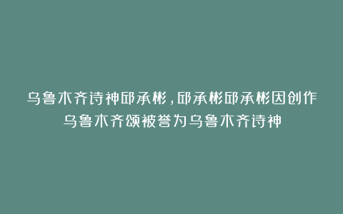 乌鲁木齐诗神邱承彬，邱承彬邱承彬因创作乌鲁木齐颂被誉为乌鲁木齐诗神