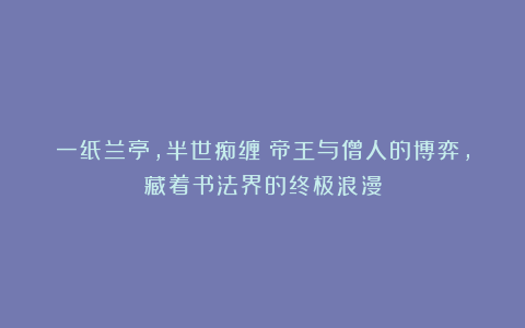 一纸兰亭，半世痴缠：帝王与僧人的博弈，藏着书法界的终极浪漫
