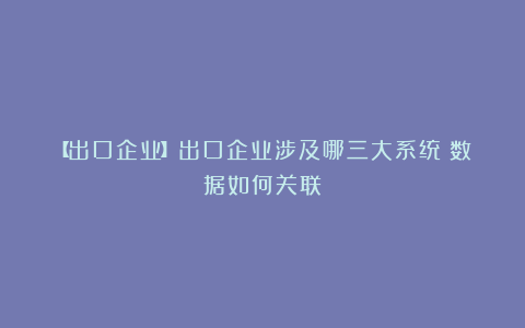【出口企业】出口企业涉及哪三大系统？数据如何关联？