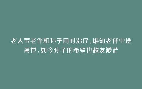 老人带老伴和孙子同时治疗，谁知老伴中途离世，如今孙子的希望也越发渺茫