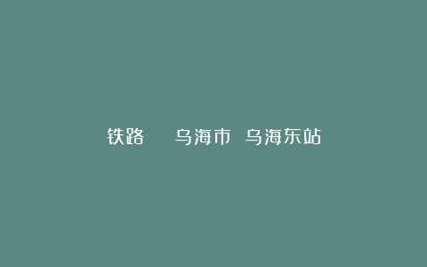 铁路 | 乌海市 乌海东站