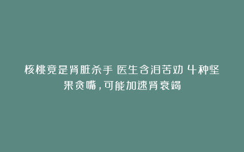 核桃竟是肾脏杀手？医生含泪苦劝：4种坚果贪嘴，可能加速肾衰竭