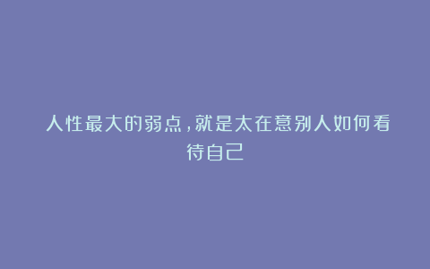 ​人性最大的弱点，就是太在意别人如何看待自己