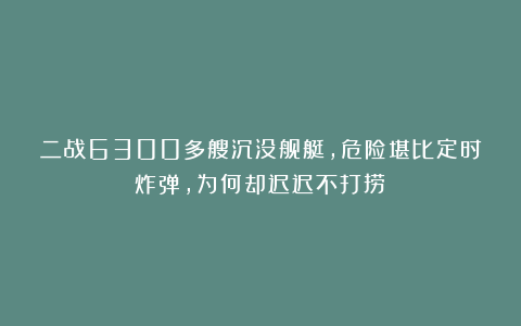 二战6300多艘沉没舰艇，危险堪比定时炸弹，为何却迟迟不打捞？