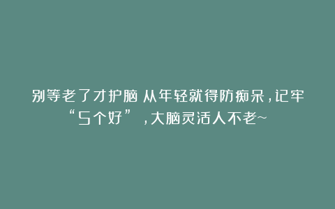 别等老了才护脑！从年轻就得防痴呆，记牢“5个好” ，大脑灵活人不老~