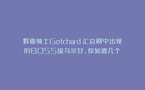 假面骑士Gotchard:汇总剧中出现的BOSS级马尔甘,你知道几个?