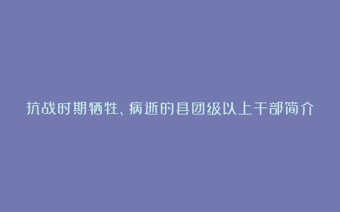 抗战时期牺牲、病逝的县团级以上干部简介