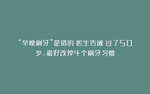 “早晚刷牙”是错的?医生告诫:过了50岁,最好改掉4个刷牙习惯