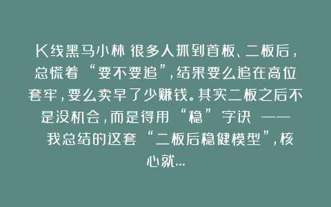 K线黑马小林：很多人抓到首板、二板后，总慌着 “要不要追”，结果要么追在高位套牢，要么卖早了少赚钱。其实二板之后不是没机会，而是得用 “稳” 字诀 —— 我总结的这套 “二板后稳健模型”，核心就…