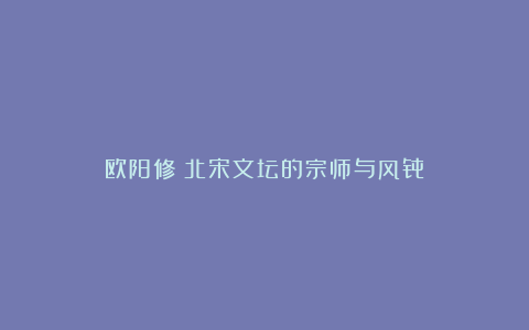 欧阳修：北宋文坛的宗师与风骨