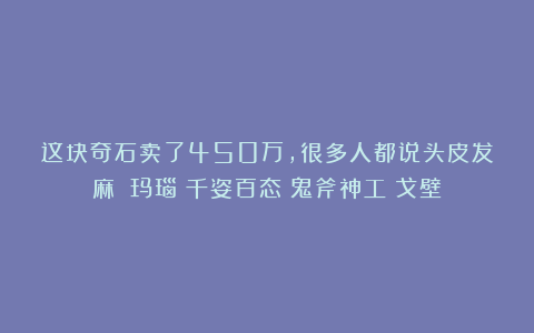 这块奇石卖了450万,很多人都说头皮发麻?|玛瑙|千姿百态|鬼斧神工|戈壁
