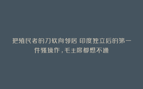 把殖民者的刀砍向邻居？印度独立后的第一件骚操作，毛主席都想不通