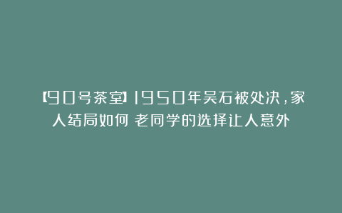 【90号茶室】1950年吴石被处决，家人结局如何？老同学的选择让人意外