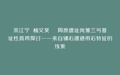 宋江宁 杨文昊 | 周原遗址凤雏三号基址性质再探讨——来自铺石遗迹用石特征的线索