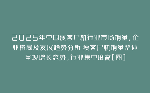 2025年中国瘦客户机行业市场销量、企业格局及发展趋势分析：瘦客户机销量整体呈现增长态势，行业集中度高[图]