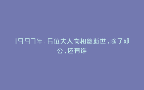 1997年,6位大人物相继逝世,除了邓公,还有谁?