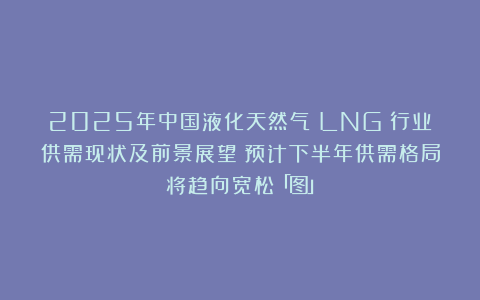 2025年中国液化天然气（LNG）行业供需现状及前景展望：预计下半年供需格局将趋向宽松「图」