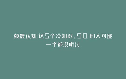 颠覆认知!这5个冷知识,90%的人可能一个都没听过