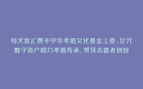 每天优汇携手中华孝道文化基金工委，亿元数字资产助力孝道传承、帮扶志愿者创业