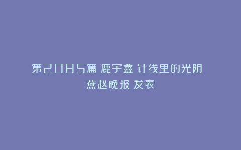 第2085篇｜鹿宇鑫：针线里的光阴 《燕赵晚报》发表