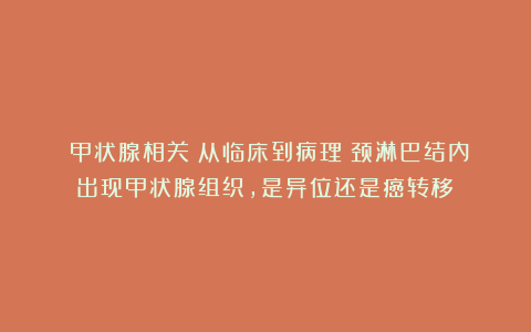 （甲状腺相关）从临床到病理：颈淋巴结内出现甲状腺组织，是异位还是癌转移？