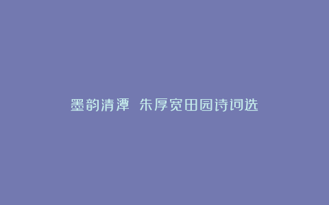 墨韵清潭||朱厚宽田园诗词选