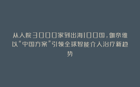 从入院3000家到出海100国，伽奈维以“中国方案”引领全球智能介入治疗新趋势