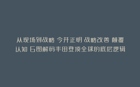 从现场到战略：今井正明《战略改善》颠覆认知！6图解码丰田登顶全球的底层逻辑