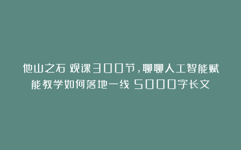 他山之石｜观课300节，聊聊人工智能赋能教学如何落地一线（5000字长文）