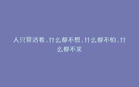 人只管活着，什么都不想，什么都不怕，什么都不求