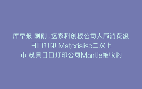 库早报｜刚刚，这家科创板公司入局消费级3D打印；Materialise二次上市；模具3D打印公司Mantle被收购