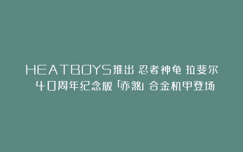 HEATBOYS推出《忍者神龟》拉斐尔 40周年纪念版「赤煞」合金机甲登场