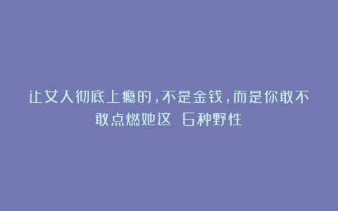让女人彻底上瘾的，不是金钱，而是你敢不敢点燃她这 6种野性！
